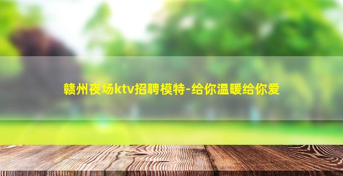赣州夜场ktv招聘模特-给你温暖给你爱